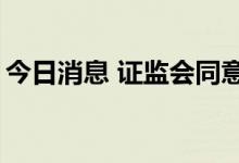 今日消息 证监会同意3家企业科创板IPO注册