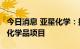 今日消息 亚星化学：拟3.6亿元投资老卤制镁化学品项目