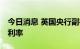 今日消息 英国央行副行长： 或需进一步提高利率