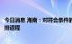 今日消息 海南：对符合条件的滞留旅客自今日起分类分批安排返程