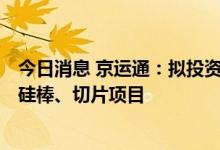 今日消息 京运通：拟投资53.64亿元建乐山22GW高效单晶硅棒、切片项目