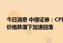 今日消息 中信证券：CPI上行略低于预期，PPI在大宗商品价格跌潮下加速回落