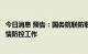 今日消息 预告：国务院联防联控机制新闻发布会介绍近期疫情防控工作