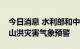 今日消息 水利部和中国气象局联合发布橙色山洪灾害气象预警