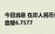 今日消息 在岸人民币兑美元8月10日16:30收盘报6.7577