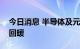 今日消息 半导体及元件板块大幅低开后迅速回暖