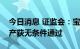 今日消息 证监会：宝鼎科技发行股份购买资产获无条件通过