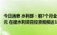 今日消息 水利部：前7个月全国完成水利建设投资超5600亿元 在建水利项目投资规模达1.7万亿元