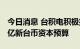 今日消息 台积电积极扩产，董事会核准2769亿新台币资本预算