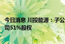 今日消息 川投能源：子公司拟3.17亿元收购玉柴农光电力公司51%股权