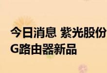 今日消息 紫光股份：旗下新华三发布工业级5G路由器新品