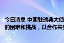 今日消息 中国驻瑞典大使：希望华为瑞典公司克服当前面临的困难和挑战，以合作共赢为宗旨实现更好发展