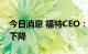 今日消息 福特CEO：电动车电池成本短期难下降