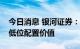 今日消息 银河证券：继续看好银行板块估值低位配置价值