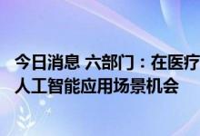 今日消息 六部门：在医疗健康、教育、养老等领域持续挖掘人工智能应用场景机会