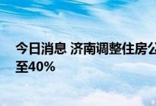 今日消息 济南调整住房公积金贷款政策 二套房首付比例降至40%