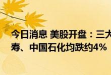 今日消息 美股开盘：三大股指集体高开 中国石油、中国人寿、中国石化均跌约4%