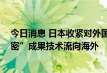 今日消息 日本收紧对外国研究人员入境审查 以防“高度机密”成果技术流向海外