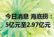 今日消息 海底捞：预期上半年录得净亏损2.25亿元至2.97亿元