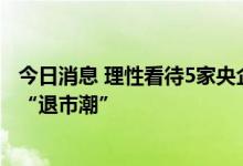 今日消息 理性看待5家央企主动自美退市 影响小、不意味着“退市潮”