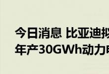 今日消息 比亚迪拟在宜春投资285亿元建设年产30GWh动力电池