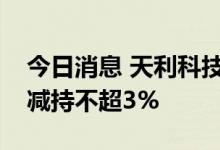 今日消息 天利科技：股东及其一致行动人拟减持不超3%