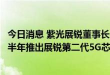 今日消息 紫光展锐董事长吴胜武：预计今年下半年和明年上半年推出展锐第二代5G芯片产品