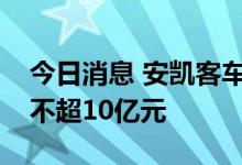 今日消息 安凯客车：拟向江淮汽车定增募资不超10亿元