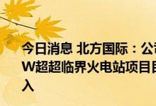 今日消息 北方国际：公司投建的孟加拉博杜阿卡利1320MW超超临界火电站项目目前仍处于建设期，暂未产生发电收入