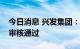 今日消息 兴发集团：公开发行可转债申请获审核通过