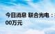 今日消息 联合光电：拟对全资子公司增资7000万元