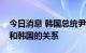 今日消息 韩国总统尹锡悦：须尽快改善日本和韩国的关系