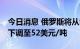 今日消息 俄罗斯将从9月1日起将石油出口税下调至52美元/吨