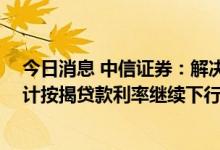 今日消息 中信证券：解决地产行业问题钥匙仍在需求侧 预计按揭贷款利率继续下行