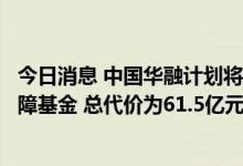 今日消息 中国华融计划将华融信托股权出售给中国信托业保障基金 总代价为61.5亿元