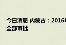 今日消息 内蒙古：2016年以来符合条件的待批项目年底前全部审批