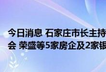 今日消息 石家庄市长主持召开房地产市场平稳健康发展座谈会 荣盛等5家房企及2家银行参与