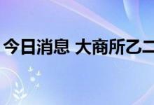 今日消息 大商所乙二醇期货主力合约大跌4%