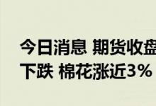 今日消息 期货收盘：国内期货夜盘收盘普遍下跌 棉花涨近3%