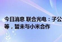 今日消息 联合光电：子公司目前研制产品有智能服务机器人等，暂未与小米合作