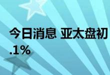 今日消息 亚太盘初，美国三大股指期货跌超0.1%