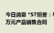 今日消息 *ST恒誉：与欧洲某客户签订5656万元产品销售合同