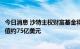 今日消息 沙特主权财富基金将石油暴利投资于美国股票，价值约75亿美元