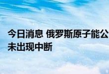 今日消息 俄罗斯原子能公司：库尔斯克核电站技术运行过程未出现中断