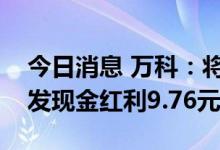 今日消息 万科：将向全体A股股东每10股派发现金红利9.76元