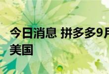 今日消息 拼多多9月上线跨境电商平台，首站美国