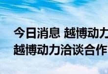 今日消息 越博动力：三峡科技领导一行到访越博动力洽谈合作