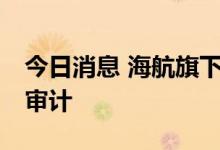 今日消息 海航旗下13家航司接受民航局安全审计