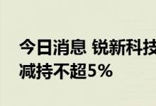 今日消息 锐新科技：股东及其一致行动人拟减持不超5%