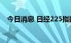 今日消息 日经225指数日内涨幅达1.00%